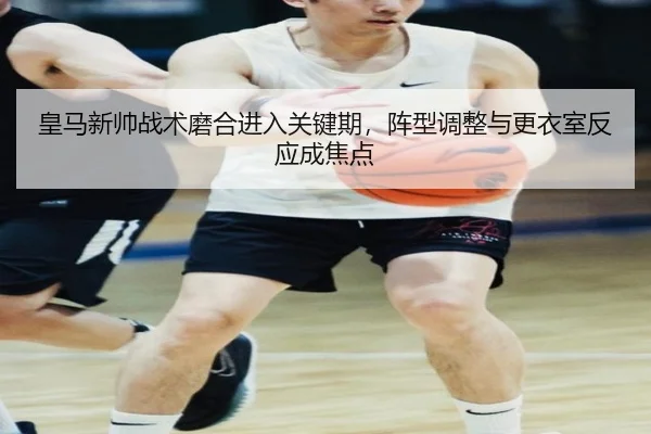 皇马新帅战术磨合进入关键期，阵型调整与更衣室反应成焦点